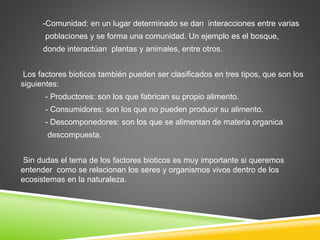 -Comunidad: en un lugar determinado se dan interacciones entre varias 
poblaciones y se forma una comunidad. Un ejemplo es el bosque, 
donde interactúan plantas y animales, entre otros. 
Los factores bioticos también pueden ser clasificados en tres tipos, que son los 
siguientes: 
- Productores: son los que fabrican su propio alimento. 
- Consumidores: son los que no pueden producir su alimento. 
- Descomponedores: son los que se alimentan de materia organica 
descompuesta. 
Sin dudas el tema de los factores bioticos es muy importante si queremos 
entender como se relacionan los seres y organismos vivos dentro de los 
ecosistemas en la naturaleza. 
 