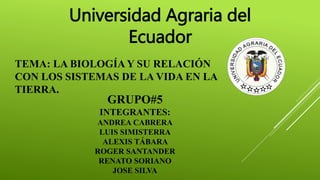 Universidad Agraria del 
Ecuador 
TEMA: LA BIOLOGÍA Y SU RELACIÓN 
CON LOS SISTEMAS DE LA VIDA EN LA 
TIERRA. 
GRUPO#5 
INTEGRANTES: 
ANDREA CABRERA 
LUIS SIMISTERRA 
ALEXIS TÁBARA 
ROGER SANTANDER 
RENATO SORIANO 
JOSE SILVA 
 