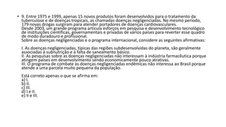• 9. Entre 1975 e 1999, apenas 15 novos produtos foram desenvolvidos para o tratamento da 
tuberculose e de doenças tropicais, as chamadas doenças negligenciadas. No mesmo período, 
179 novas drogas surgiram para atender portadores de doenças cardiovasculares. 
Desde 2003, um grande programa articula esforços em pesquisa e desenvolvimento tecnológico 
de instituições científicas, governamentais e privadas de vários países para reverter esse quadro 
de modo duradouro e profissional. 
Sobre as doenças negligenciadas e o programa internacional, considere as seguintes afirmativas: 
I. As doenças negligenciadas, típicas das regiões subdesenvolvidas do planeta, são geralmente 
associadas à subnutrição e à falta de saneamento básico. 
II. As pesquisas sobre as doenças negligenciadas não interessam à indústria farmacêutica porque 
atingem países em desenvolvimento sendo economicamente pouco atrativas. 
III. O programa de combate às doenças negligenciadas endêmicas não interessa ao Brasil porque 
atende a uma parcela muito pequena da população. 
Está correto apenas o que se afirma em: 
a) I. 
b) II. 
c) III. 
d) I e II. 
e) II e III. 
 