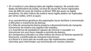• 10. A malária é uma doença típica de regiões tropicais. De acordo com 
dados do Ministério da Saúde, no final do século XX, foram registrados 
mais de 600 mil casos de malária no Brasil, 99% dos quais na região 
amazônica. Os altos índices de malária nessa região podem ser explicados 
por várias razões, entre as quais: 
a) as características genéticas das populações locais facilitam a transmissão 
e dificultam o tratamento da doença; 
b) a falta de saneamento básico propicia o desenvolvimento do mosquito 
transmissor da malária nos esgotos não tratados; 
c) a inexistência de predadores capazes de eliminar o causador e o 
transmissor em seus focos impede o controle da doença; 
d) a temperatura elevada e os altos índices de chuva na floresta equatorial 
favorecem a proliferação do mosquito transmissor; 
e) o Brasil é o único país do mundo que não implementou medidas 
concretas para interromper sua transmissão em núcleos urbanos. 
 