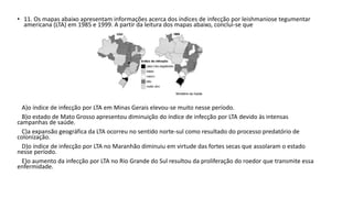 • 11. Os mapas abaixo apresentam informações acerca dos índices de infecção por leishmaniose tegumentar 
americana (LTA) em 1985 e 1999. A partir da leitura dos mapas abaixo, conclui-se que 
A)o índice de infecção por LTA em Minas Gerais elevou-se muito nesse período. 
B)o estado de Mato Grosso apresentou diminuição do índice de infecção por LTA devido às intensas 
campanhas de saúde. 
C)a expansão geográfica da LTA ocorreu no sentido norte-sul como resultado do processo predatório de 
colonização. 
D)o índice de infecção por LTA no Maranhão diminuiu em virtude das fortes secas que assolaram o estado 
nesse período. 
E)o aumento da infecção por LTA no Rio Grande do Sul resultou da proliferação do roedor que transmite essa 
enfermidade. 
 