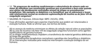 • 12. “Os progressos da medicina condicionaram a sobrevivência de número cada vez 
maior de indivíduos com constituições genéticas que só permitem o bem-estar quando 
seus efeitos são devidamente controlados através de drogas ou procedimentos 
terapêuticos. São exemplos os diabéticos e os hemofílicos, que só sobrevivem e levam 
vida relativamente normal ao receberem suplementação de insulina ou do fator VIII da 
coagulação sanguínea”. 
• SALZANO, M. Francisco. Ciência Hoje: SBPC: 21(125), 1996. 
• Essas afirmações apontam para aspectos importantes que podem ser relacionados à 
evolução humana. Pode-se afirmar que, nos termos do texto, 
• 
(A) os avanços da medicina minimizam os efeitos da seleção natural sobre as populações. 
(B) os usos da insulina e do fator VIII da coagulação sanguínea funcionam como agentes 
modificadores do genoma humano. 
(C) as drogas medicamentosas impedem a transferência do material genético defeituoso 
ao longo das gerações. 
(D) os procedimentos terapêuticos normalizam o genótipo dos hemofílicos e diabéticos. 
(E) as intervenções realizadas pela medicina interrompem a evolução biológica do ser 
humano. 
 