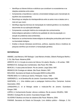 • Identifique os fatores bióticos e abióticos que constituem os ecossistemas e as
relações existentes entre estes;
• Compreenda a importância e valorize a diversidade biológica para manutenção do
equilíbrio dos ecossistemas;
• Reconheça as relações de interdependência entre os seres vivos e destes com o
meio em que vivem;
• Identifique algumas técnicas de manipulação do material genético e os resultados
decorrentes de sua aplicação/utilização;
• Compreenda a evolução histórica da construção dos conhecimentos
biotecnológicos aplicados à melhoria da qualidade de vida da população e à
solução de problemas sócio-ambientais;
• Relacione os conhecimentos biotecnológicos às alterações produzidas pelo homem
na diversidade biológica;
• Analise e discuta interesses econômicos, políticos, aspectos éticos e bioéticos da
pesquisa científica que envolvem a manipulação genética.
REFERÊNCIAS
AMABIS, José Mariano,1947-Biologia / José Mariano Amábis, Gilberto Rodrigues Martho.-
2. Ed. São Paulo: Moderna,2008.
ARROYO, M. G. A função do ensino de Ciência. Em aberto. Brasília, n. 40 out/dez. 1988
BARNES.R.D. Zoologia dos invertebrados. São Paulo: RO,1984.
BEHE,M.J. A caixa preta de Darwin. Rio de Janeiro: Jorge Zahar,1997.
BRANCO,S.M. Ecologia em debate. São Paulo: Modern,1997.
BIOLOGIA. Secretaria de Estado da Educação-SEED.Curitiba.2009.
FREIRE-MAIA, N. A ciência por dentro. Petrópolis: Vozes, 1990
GARDNER,E.J. et al Genética.Rio de Janeiro: Guanabara Koogan,1986.
GASPARIN, J. L. Uma didática para a pedagogia histórico-crítica, Campinas: Autores
Associados. 2002.
JUNQUEIRA,L.C. et al Biologia celular e molecular.Rio de Janeiro: Guanabara
Koogan,1990.
LOPES, A. Conhecimento Escolar: ciência e cotidiano. Rio de Janeiro: EDUERJ, 1999
ODUM,E. Ecologia.Rio de Janeiro: Guanabara Koogan,1988.
OLIVEIRA,F.Bioética-uma face da cidadania.São Paulo: Moderna, 2004.
PARANÁ. Secretaria de Estado da Educação. Livro didático público – Biologia. 2. Ed.
 