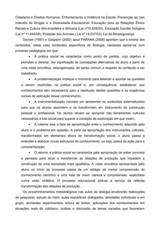 Cidadania e Direitos Humanos: Enfrentamento a Violência na Escola, Prevenção ao Uso
indevido de Drogas e a Diversidade Educacional: Educação para as Relações Étnico
Raciais e Cultura Afro-brasileira e Africana (Lei nº10.639/03), Educação Escolar Indígena
(Lei nº 11.645/08), Proteção dos Animais ( Lei nº 14.037/03), Lei da Biossegurança.
Saviani (1997) e Gasparin (2002) apud PARANÁ (2008) apontam que o ensino dos
conteúdos, neste caso conteúdos específicos de Biologia, necessita apoiar-se num
processo pedagógico em que:
• A prática social se caracterize como ponto de partida, cujo objetivo é
perceber e denotar, dar significação às concepções alternativas do aluno a partir de
uma visão sincrética, desorganizada, de senso comum a respeito do conteúdo a ser
trabalhado;
• A problematização implique o momento para detectar e apontar as questões
a serem resolvidas na prática social e, por consequência, estabelecer que
conhecimentos são necessários para a resolução destas questões e as exigências
sociais de aplicação desse conhecimento;
• A instrumentalização consiste em apresentar os conteúdos sistematizados
para que os alunos assimilem e os transformem em instrumento de construção
pessoal e profissional. Os alunos devem se apropriar das ferramentas culturais
necessárias à luta social para superar a condição de exploração em que vivem;
• A catarse seja a fase de aproximação entre o conhecimento adquirido pelo
aluno e o problema em questão. A partir da apropriação dos instrumentos culturais,
transformados em elementos ativos de transformação social, o aluno passa a
entender e elaborar novas estruturas de conhecimento, ou seja, passa da ação para a
conscientização;
• O retorno à prática social se caracterize pela apropriação do saber concreto
e pensado para atuar e transformar as relações de produção que impedem a
construção de uma sociedade mais igualitária. A visão sincrética apresentada pelo
aluno no início do processo passa de um estágio de menor compreensão do
conhecimento científico a uma fase de maior clareza e compreensão, explicitada
numa visão sintética. O processo educacional põe-se a serviço da referida
transformação das relações de produção.
Os encaminhamentos metodológicos nas aulas de biologia envolverão realizações
de pesquisas, estudo do meio, aulas expositivas dialogadas, atividades individuais e em
grupo, atividades experimentais, leitura de textos, aplicações dos conhecimentos em
situações reais do cotidiano, análise e discussão de temas variados que favorecem
 