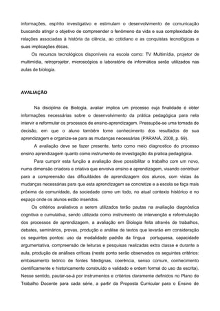 informações, espírito investigativo e estimulam o desenvolvimento de comunicação
buscando atingir o objetivo de compreender o fenômeno da vida e sua complexidade de
relações associadas à história da ciência, ao cotidiano e as conquistas tecnológicas e
suas implicações éticas.
Os recursos tecnológicos disponíveis na escola como: TV Multimídia, projetor de
multimídia, retroprojetor, microscópios e laboratório de informática serão utilizados nas
aulas de biologia.
AVALIAÇÃO
Na disciplina de Biologia, avaliar implica um processo cuja finalidade é obter
informações necessárias sobre o desenvolvimento da prática pedagógica para nela
intervir e reformular os processos de ensino-aprendizagem. Pressupõe-se uma tomada de
decisão, em que o aluno também tome conhecimento dos resultados de sua
aprendizagem e organize-se para as mudanças necessárias (PARANÁ, 2008, p. 69).
A avaliação deve se fazer presente, tanto como meio diagnostico do processo
ensino aprendizagem quanto como instrumento de investigação da pratica pedagógica.
Para cumprir esta função a avaliação deve possibilitar o trabalho com um novo,
numa dimensão criadora e criativa que envolva ensino e aprendizagem, visando contribuir
para a compreensão das dificuldades de aprendizagem dos alunos, com vistas ás
mudanças necessárias para que esta aprendizagem se concretize e a escola se faça mais
próxima da comunidade, da sociedade como um todo, no atual contexto histórico e no
espaço onde os alunos estão inseridos.
Os critérios avaliativos a serem utilizados terão pautas na avaliação diagnóstica
cognitiva e cumulativa, sendo utilizada como instrumento de intervenção e reformulação
dos processos de aprendizagem, a avaliação em Biologia feita através de trabalhos,
debates, seminários, provas, produção e análise de textos que levarão em consideração
os seguintes pontos: uso da modalidade padrão da língua portuguesa, capacidade
argumentativa, compreensão de leituras e pesquisas realizadas extra classe e durante a
aula, produção de análises críticas (neste ponto serão observados os seguintes critérios:
embasamento teórico de fontes fidedignas, coerência, senso comum, conhecimento
cientificamente e historicamente construído e validado e ordem formal do uso da escrita).
Nesse sentido, pautar-se-á por instrumentos e critérios claramente definidos no Plano de
Trabalho Docente para cada série, a partir da Proposta Curricular para o Ensino de
 