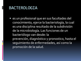 BACTEROLOGIA
 es un profesional que en sus facultades del
conocimiento, ejerce la bacteriología, la cual
es una disciplina resultado de la subdivisión
de la microbiología. Las funciones de un
bacteriólogo van desde: la
prevención, diagnóstico y pronostico, hasta el
seguimiento de enfermedades, así como la
promoción de la salud.
 