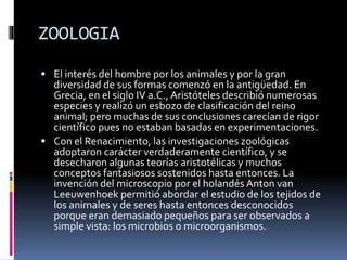 ZOOLOGIA
 El interés del hombre por los animales y por la gran
diversidad de sus formas comenzó en la antigüedad. En
Grecia, en el siglo IV a.C., Aristóteles describió numerosas
especies y realizó un esbozo de clasificación del reino
animal; pero muchas de sus conclusiones carecían de rigor
científico pues no estaban basadas en experimentaciones.
 Con el Renacimiento, las investigaciones zoológicas
adoptaron carácter verdaderamente científico, y se
desecharon algunas teorías aristotélicas y muchos
conceptos fantasiosos sostenidos hasta entonces. La
invención del microscopio por el holandés Anton van
Leeuwenhoek permitió abordar el estudio de los tejidos de
los animales y de seres hasta entonces desconocidos
porque eran demasiado pequeños para ser observados a
simple vista: los microbios o microorganismos.
 