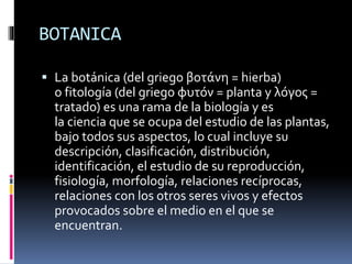 BOTANICA
 La botánica (del griego βοτάνη = hierba)
o fitología (del griego φυτόν = planta y λόγος =
tratado) es una rama de la biología y es
la ciencia que se ocupa del estudio de las plantas,
bajo todos sus aspectos, lo cual incluye su
descripción, clasificación, distribución,
identificación, el estudio de su reproducción,
fisiología, morfología, relaciones recíprocas,
relaciones con los otros seres vivos y efectos
provocados sobre el medio en el que se
encuentran.
 