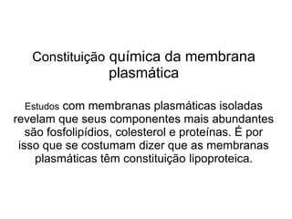 Constituição química da membrana
plasmática
Estudos com membranas plasmáticas isoladas
revelam que seus componentes mais abundantes
são fosfolipídios, colesterol e proteínas. É por
isso que se costumam dizer que as membranas
plasmáticas têm constituição lipoproteica.
 