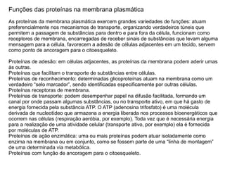Funções das proteínas na membrana plasmática
As proteínas da membrana plasmática exercem grandes variedades de funções: atuam
preferencialmente nos mecanismos de transporte, organizando verdadeiros túneis que
permitem a passagem de substâncias para dentro e para fora da célula, funcionam como
receptores de membrana, encarregadas de receber sinais de substâncias que levam alguma
mensagem para a célula, favorecem a adesão de células adjacentes em um tecido, servem
como ponto de ancoragem para o citoesqueleto.
Proteínas de adesão: em células adjacentes, as proteínas da membrana podem aderir umas
às outras.
Proteínas que facilitam o transporte de substâncias entre células.
Proteínas de reconhecimento: determinadas glicoproteínas atuam na membrana como um
verdadeiro “selo marcador”, sendo identificadas especificamente por outras células.
Proteínas receptoras de membrana.
Proteínas de transporte: podem desempenhar papel na difusão facilitada, formando um
canal por onde passam algumas substâncias, ou no transporte ativo, em que há gasto de
energia fornecida pela substância ATP. O ATP (adenosina trifosfato) é uma molécula
derivada de nucleotídeo que armazena a energia liberada nos processos bioenergéticos que
ocorrem nas células (respiração aeróbia, por exemplo). Toda vez que é necessária energia
para a realização de uma atividade celular (transporte ativo, por exemplo) ela é fornecida
por moléculas de ATP.
Proteínas de ação enzimática: uma ou mais proteínas podem atuar isoladamente como
enzima na membrana ou em conjunto, como se fossem parte de uma “linha de montagem”
de uma determinada via metabólica.
Proteínas com função de ancoragem para o citoesqueleto.
 