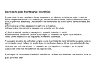 Transporte pela Membrana Plasmática
A capacidade de uma membrana de ser atravessada por algumas substâncias e não por outras
define sua permeabilidade. Em uma solução, encontram-se o solvente (meio líquido dispersante) e
o soluto (partícula dissolvida). Classificam-se as membranas, de acordo com a permeabilidade, em
4 tipos
a) Permeável: permite a passagem do solvente e do soluto;
b) Impermeável: não permite a passagem do solvente nem do soluto;
c) Semipermeável: permite a passagem do solvente, mas não do soluto
d) Seletivamente permeável: permite a passagem do solvente e de alguns tipos de soluto.
Nessa última classificação se enquadra a membrana plasmática.
A passagem aleatória de partículas sempre ocorre de um local de maior concentração para outro de
concentração menor (a favor do gradiente de concentração). Isso se dá até que a distribuição das
partículas seja uniforme. A partir do momento em que o equilíbrio for atingido, as trocas de
substâncias entre dois meios tornam-se proporcionais.
A passagem de substâncias através das membranas celulares envolve vários mecanismos, entre os
quais podemos citar:
 