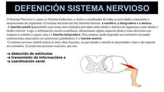 O Sistema Nervioso é, xunto co Sistema Endocrino, o rector e coordinador de todas as actividades conscientes e
inconscientes do organismo. O sistema nervioso ten tres funcións básicas: a sensitiva, a integradora e a motora.
A función sensitiva permítelle reaccionar ante estímulos provintes tanto dende o interior do organismo como dende o
medio exterior. Logo, a información sensitiva analízase, almacénanse algúns aspectos desta e toma decisións con
respecto á conduta a seguir; esta é a función integradora. Para rematar, pode responder aos estímulos iniciando
contracciones musculares ou secreciones glandulares; é a función motora.
O sistema nervioso central realiza as mais altas funcións, xa que atende e satisfai as necesidades vitais e dá resposta
aos estímulos. Executa tres acciones esenciais, que son:
-a detección de estímulos
-a transmisión de informacións e
-a coordinación xeral.
DEFENICIÓN SISTEMA NERVIOSO
 