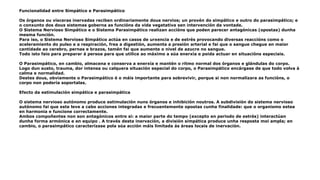 Funcionalidad entre Simpático e Parasimpático
Os órganos ou vísceras inervadas reciben ordinariamente dous nervios; un provén do simpático e outro do parasimpático; e
o conxunto dos dous sistemas goberna as funcións da vida vegetativa sen intervención da vontade.
O Sistema Nervioso Simpático e o Sistema Parasimpático realizan accións que poden parecer antagónicas (opostas) dunha
mesma función.
Para iso, o Sistema Nervioso Simpático actúa en casos de urxencia e de estrés provocando diversas reaccións como o
aceleramiento do pulso e a respiración, frea a digestión, aumenta a presión arterial e fai que o sangue chegue en maior
cantidade ao cerebro, pernas e brazos, tamén fai que aumente o nivel de azucre no sangue.
Todo isto faio para preparar á persoa para que utilice ao máximo a súa enerxía e poida actuar en situacións especiais.
O Parasimpático, en cambio, almacena e conserva a enerxía e mantén o ritmo normal dos órganos e glándulas do corpo.
Logo dun susto, trauma, dor intensa ou calquera situación especial do corpo, o Parasimpático encárgase de que todo volva á
calma e normalidad.
Destes dous, obviamente o Parasimpático é o máis importante para sobrevivir, porque si non normalizara as funcións, o
corpo non podería soportalas.
Efecto da estimulación simpática e parasimpática
O sistema nervioso autónomo produce estimulación nuns órganos e inhibición noutros. A subdivisión do sistema nervioso
autónomo fai que este leve a cabo acciones integradas e frecuentemente opostas cunha finalidade: que o organismo estea
en harmonia e funcione correctamente.
Ambos compoñentes non son antagónicos entre si: a maior parte do tempo (excepto en periodo de estrés) interactúan
dunha forma armónica e en equipo . A través desta inervación, a división simpática produce unha resposta moi ampla; en
cambio, o parasimpático caracterízase pola súa acción máis limitada ás áreas locais de inervación.
 