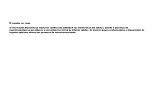 O impulso nervioso
A información transmítese mediante cambios de polaridad nas membranas das células, debido á presenza de
neurotransmisores que alteran a concentración iónica do interior celular. En animais pouco evolucionados, a transmisión do
impulso nervioso xérase sen presenza de neurotransmisores.
 