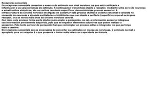 Receptores sensoriais
Os receptores sensoriais converten a enerxía do estímulo nun sinal nervioso, na que está codificada a
información e as características do estímulo. A continuación transmítese desde o receptor, mediante unha serie de neuronas
e substitucións sinápticos, ata as rexións cerebrais específicas, denominándose proceso sensorial. A
infraestructura do sistema nervioso encargada de sustentar este proceso chámase sistema sensorial e consiste no
conxunto de neuronas e sinapsis excitatorias e inhibitorias que van desde a periferia (superficie corporal ou órgano
receptor) ata os niveis máis altos do sistema nervioso central.
Con todo, este proceso forma parte doutro máis amplo: a percepción, no cal, a información sensorial intégrase
coa información previamente adquirida, polo que se engaden elementos subjetivos que poden matizar a
sensación. Polo tanto ao falar de percepción hai que contemplar un proceso activo e integrador no que participa
todo o cerebro.
Os receptores sensoriais son os encargados de converter os estímulos en mensaxes nerviosas. O estímulo normal e
apropiado para un receptor é o que presenta o limiar máis baixo con capacidade excitatoria.
 