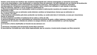 Existen varias formas de clasificar dos receptores dependendo dos criterios empregados (a sensación provocada,
a súa orixe embriológico, a súa localización e a natureza física do estímulo). Os máis habituais son os criterios de localización
que permiten distinguen entre exteroceptores (receptores externos), interoceptores (receptores viscerales)
e propioceptores (receptores musculares e articulares). Outro criterio moi utilizado é o que atende á natureza
física do estímulo, segundo o cal os receptores clasifícanse en:
a) Mecanorreceptores que son estimulados cando se produce a deformación mecánica do receptor ou das células
adxacentes a este.
b) Termorreceptores que se estimulan cando detectan cambios na temperatura; hainos que se estimulan co
frío e outros, coa calor.
c) Nociceptores estimulados polo dano producido nos tecidos, ou cando este dano é inminente, xa sexa por mecanismos
físicos ou químicos.
d) Fotorreceptores sensibles á incidencia de luz sobre a retina do ollo.
e) Quimiorreceptores que son estimulados por sensacións químicas de gusto e olfato (sabores e cheiros), pola
concentración de osíxeno e dióxido de carbono no sangue arterial, ou pola osmolalidad ou o pH dos líquidos
corporais.
E un terceiro criterio clasifícalles en función da súa estrutura en:
2
a) Primarios: formados pola terminación dunha fibra sensorial
b) Secundarios: formados por unha célula especializada, que se conecta a través dunha sinapsis coa fibra sensorial.
 