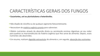 CARACTERÍSTICAS GERAIS DOS FUNGOS
 Eucariontes, uni ou pluricelulares e heterótrofos.
 Não dispõe de clorofila ou de qualquer pigmento fotossintetizante.
 Necessitam de matéria orgânica pronta para sobreviver.
 Obtém nutrientes através da absorção direta ou secretando enzimas digestivas ao seu redor
para quebrar as macromoléculas da matéria orgânica que lhes serve de alimento. Depois, esses
nutrientes são absorvidos.
 Em resumo, realizam digestão extracelular do alimente e, em seguida, absorção dos nutrientes.
 