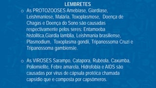 LEMBRETES
o As PROTOZOOSES Amebíase, Giardíase,
Leishmaniose, Malária, Toxoplasmose, Doença de
Chagas e Doença do Sono são causadas
respectivamente pelos seres: Entamoeba
histolitica,Giardia lamblia, Leishmania brasiliense,
Plasmodium, Toxoplasma gondii, Tripanossoma Cruzi e
Tripanossoma gambiensie.
o As VIROSES Sarampo, Catapora, Rubéola, Caxumba,
Poliomielite, Febre amarela, Hidrofobia e AIDS são
causadas por virus de cápsula protêica chamada
capsídio que e composta por capsômeros.
 