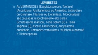 LEMBRETES
o As VERMINOSES [Esquistossomose, Teníase],
[Ascaridíase, Ancilostomose ou Amarelão, Enterobiase
ou Oxiuriase, Filariose ou Elefantíase, Tricocefalíase]
são causadas respectivamente elos seres:
Schistossoma mansoni, Tênia sólium (P) e Tênia
saginata (B), Ascaris lumbricóides, Ancylostoma
duodenale, Enteróbios verniculares, Wulcheréia bancroft
e Trichocephalus.
 
