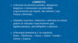 LEMBRETES
o A discrição da atmosfera primitiva, abíogênese,
biogênese e cosmozoária são defendidas
respectivamente por Oparim, Van Helmont, Louis
Pasteur e Arrhenius.
o Glândulas (exócrinas, endócrinas e anfícrinas ou mistas)
podem ser indicadas respectivamente pelo
fígado/sudorípara, adrenal/hipófise e pâncreas.
o A hierarquia taxonômica é, na sequência:
Reino > Filo/Divisão > Classe > Ordem > Família >
Gênero > Espécie.
 