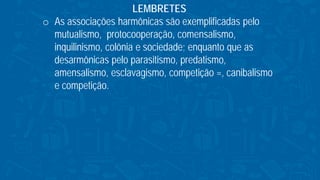 LEMBRETES
o As associações harmônicas são exemplificadas pelo
mutualismo, protocooperação, comensalismo,
inquilinismo, colônia e sociedade; enquanto que as
desarmônicas pelo parasitismo, predatismo,
amensalismo, esclavagismo, competição =, canibalismo
e competição.
 