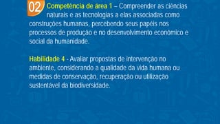Competência de área 1 – Compreender as ciências
naturais e as tecnologias a elas associadas como
construções humanas, percebendo seus papéis nos
processos de produção e no desenvolvimento econômico e
social da humanidade.
Habilidade 4 - Avaliar propostas de intervenção no
ambiente, considerando a qualidade da vida humana ou
medidas de conservação, recuperação ou utilização
sustentável da biodiversidade.
 