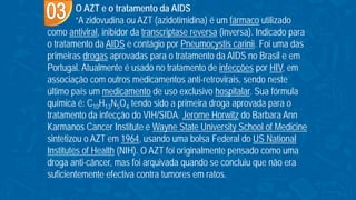 O AZT e o tratamento da AIDS
“A zidovudina ou AZT (azidotimidina) é um fármaco utilizado
como antiviral, inibidor da transcriptase reversa (inversa). Indicado para
o tratamento da AIDS e contágio por Pneumocystis carinii. Foi uma das
primeiras drogas aprovadas para o tratamento da AIDS no Brasil e em
Portugal. Atualmente é usado no tratamento de infecções por HIV, em
associação com outros medicamentos anti-retrovirais, sendo neste
último país um medicamento de uso exclusivo hospitalar. Sua fórmula
química é: C10H13N5O4 tendo sido a primeira droga aprovada para o
tratamento da infecção do VIH/SIDA. Jerome Horwitz do Barbara Ann
Karmanos Cancer Institute e Wayne State University School of Medicine
sintetizou o AZT em 1964, usando uma bolsa Federal do US National
Institutes of Health (NIH). O AZT foi originalmente pensado como uma
droga anti-câncer, mas foi arquivada quando se concluiu que não era
suficientemente efectiva contra tumores em ratos.
 