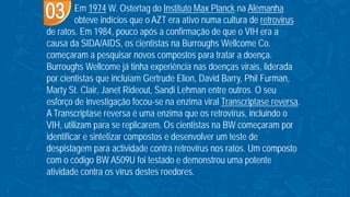 Em 1974 W. Ostertag do Instituto Max Planck na Alemanha
obteve indícios que o AZT era ativo numa cultura de retrovirus
de ratos. Em 1984, pouco após a confirmação de que o VIH era a
causa da SIDA/AIDS, os cientistas na Burroughs Wellcome Co.
começaram a pesquisar novos compostos para tratar a doença.
Burroughs Wellcome já tinha experiência nas doenças virais, liderada
por cientistas que incluíam Gertrude Elion, David Barry, Phil Furman,
Marty St. Clair, Janet Rideout, Sandi Lehman entre outros. O seu
esforço de investigação focou-se na enzima viral Transcriptase reversa.
A Transcriptase reversa é uma enzima que os retrovírus, incluindo o
VIH, utilizam para se replicarem. Os cientistas na BW começaram por
identificar e sintetizar compostos e desenvolver um teste de
despistagem para actividade contra retrovírus nos ratos. Um composto
com o código BW A509U foi testado e demonstrou uma potente
atividade contra os vírus destes roedores.
 
