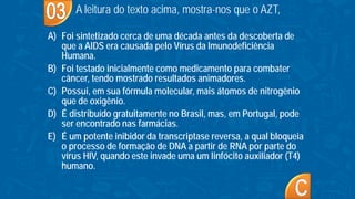 A) Foi sintetizado cerca de uma década antes da descoberta de
que a AIDS era causada pelo Vírus da Imunodeficiência
Humana.
B) Foi testado inicialmente como medicamento para combater
câncer, tendo mostrado resultados animadores.
C) Possui, em sua fórmula molecular, mais átomos de nitrogênio
que de oxigênio.
D) É distribuído gratuitamente no Brasil, mas, em Portugal, pode
ser encontrado nas farmácias.
E) É um potente inibidor da transcriptase reversa, a qual bloqueia
o processo de formação de DNA a partir de RNA por parte do
vírus HIV, quando este invade uma um linfócito auxiliador (T4)
humano.
A leitura do texto acima, mostra-nos que o AZT,
 