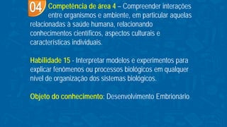 Competência de área 4 – Compreender interações
entre organismos e ambiente, em particular aquelas
relacionadas à saúde humana, relacionando
conhecimentos científicos, aspectos culturais e
características individuais.
Habilidade 15 - Interpretar modelos e experimentos para
explicar fenômenos ou processos biológicos em qualquer
nível de organização dos sistemas biológicos.
Objeto do conhecimento: Desenvolvimento Embrionário
 