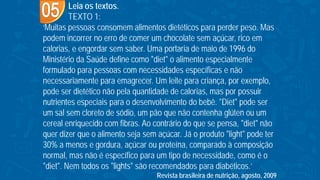 Leia os textos.
TEXTO 1:
‘Muitas pessoas consomem alimentos dietéticos para perder peso. Mas
podem incorrer no erro de comer um chocolate sem açúcar, rico em
calorias, e engordar sem saber. Uma portaria de maio de 1996 do
Ministério da Saúde define como "diet" o alimento especialmente
formulado para pessoas com necessidades específicas e não
necessariamente para emagrecer. Um leite para criança, por exemplo,
pode ser dietético não pela quantidade de calorias, mas por possuir
nutrientes especiais para o desenvolvimento do bebê. "Diet" pode ser
um sal sem cloreto de sódio, um pão que não contenha glúten ou um
cereal enriquecido com fibras. Ao contrário do que se pensa, "diet" não
quer dizer que o alimento seja sem açúcar. Já o produto "light" pode ter
30% a menos e gordura, açúcar ou proteína, comparado à composição
normal, mas não é específico para um tipo de necessidade, como é o
"diet". Nem todos os "lights" são recomendados para diabéticos.’
Revista brasileira de nutrição, agosto, 2009
 