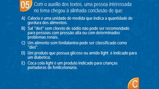 A) Caloria é uma unidade de medida que indica a quantidade de
gordura dos alimentos.
B) Sal "diet" sem cloreto de sódio não pode ser recomendado
para pessoas com pressão alta ou com determinados
problemas renais.
C) Um alimento sem fenilalanina pode ser classificado como
"diet".
D) Um produto que possua glicose ou amido light é indicado para
um diabético.
E) Coca cola light é um produto indicado para crianças
portadoras de fenilcetonúria.
Com o auxílio dos textos, uma pessoa interessada
no tema chegou à alinhada conclusão de que:
 