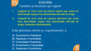 A) Ecossistema e População
B) População e Comunidade
C) Comunidade e População
D) Ecossistema e Comunidade
E) População e Ecossistema
ECOLOGIA
Considere as descrições que seguem:
I. Conjunto de seres vivos da mesma espécie que vivem em
determinado espaço num determinado intervalo de tempo.
II. Conjunto de seres vivos de espécies diferentes que vivem
num determinado espaço num determinado intervalo de
tempo, mantendo relacionamento.
Estas descrições referem-se, respectivamente, a:
 