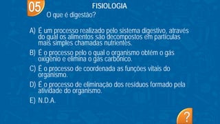 A) É um processo realizado pelo sistema digestivo, através
do qual os alimentos são decompostos em partículas
mais simples chamadas nutrientes.
B) É o processo pelo o qual o organismo obtém o gás
oxigênio e elimina o gás carbônico.
C) É o processo de coordenada as funções vitais do
organismo.
D) É o processo de eliminação dos resíduos formado pela
atividade do organismo.
E) N.D.A.
FISIOLOGIA
O que é digestão?
 
