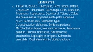 LEMBRETES
o As BACTERIOSES Tuberculose, Febre Tifóide, Difteria,
Coqueluche, Hanseníase, Blenorragia, Sífilis, Brucelose,
Pneumonia, Leptosprose, Desenterrai, Tétano e Cólera
são determinadas respectivamente pelos seguintes
seres: Bacilo de kock, Salmonela typhi,
Corynebacterium diphteriae, Bordotela pertussis,
Microbacterium leprae, Neisseria gonorreae, Treponema
pallidum, Brucella melitensiso, Streptococcus
pneumoniae, Leptospira interrogans, Salmonella
enteretidis, Clostridium tetani e Vibriao cholerae.
 
