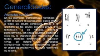 Generalidades:
Anomalías numéricas:
En las anomalías cromosómicas numéricas se
afecta el número de cromosomas, puede afectar
a todas las células corporales debido a la
anomalía en las células sexuales previa a la
fertilización, o en mosaico, originada
posteriormente, con líneas celulares afectadas y
otras no, la proporción del mosaicismo y los
tejidos afectados determinaran la expresión
clínica del defecto. Las alteraciones
cromosómicas numéricas generalmente tienen
un origen espontaneo y su riesgo de recurrencia
es mínimo.
 