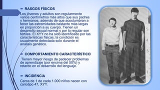  RASGOS FÍSICOS
Los jóvenes y adultos son regularmente
varios centímetros más altos que sus padres
y hermanos, además de que acostumbran a
tener las extremidades bastante más largas
en proporción a su cuerpo. Tienen un
desarrollo sexual normal y por lo regular son
fértiles. El XYY no ha sido identificado por las
características físicas, la condición es
usualmente detectada solo durante el
análisis genético.
 COMPORTAMIENTO CARACTERÍSTICO
Tienen mayor riesgo de padecer problemas
de aprendizaje (por encima del 50%) y
retardo en el desarrollo del lenguaje.
 INCIDENCIA
Cerca de 1 de cada 1.000 niños nacen con
cariotipo 47, XYY.
 