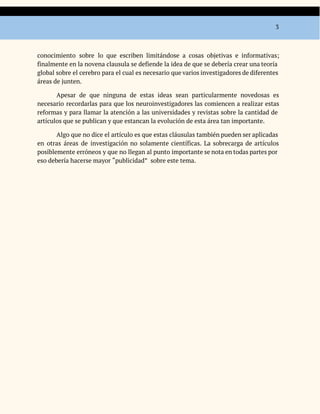 3
conocimiento sobre lo que escriben limitándose a cosas objetivas e informativas;
finalmente en la novena clausula se defiende la idea de que se debería crear una teoría
global sobre el cerebro para el cual es necesario que varios investigadores de diferentes
áreas de junten.
Apesar de que ninguna de estas ideas sean particularmente novedosas es
necesario recordarlas para que los neuroinvestigadores las comiencen a realizar estas
reformas y para llamar la atención a las universidades y revistas sobre la cantidad de
artículos que se publican y que estancan la evolución de esta área tan importante.
Algo que no dice el artículo es que estas cláusulas también pueden ser aplicadas
en otras áreas de investigación no solamente científicas. La sobrecarga de artículos
posiblemente erróneos y que no llegan al punto importante se nota en todas partes por
eso debería hacerse mayor “publicidad” sobre este tema.
 