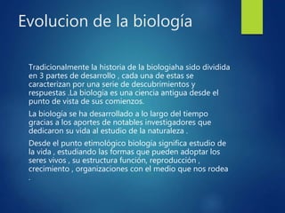 Evolucion de la biología
Tradicionalmente la historia de la biologiaha sido dividida
en 3 partes de desarrollo , cada una de estas se
caracterizan por una serie de descubrimientos y
respuestas .La biología es una ciencia antigua desde el
punto de vista de sus comienzos.
La biología se ha desarrollado a lo largo del tiempo
gracias a los aportes de notables investigadores que
dedicaron su vida al estudio de la naturaleza .
Desde el punto etimológico biología significa estudio de
la vida , estudiando las formas que pueden adoptar los
seres vivos , su estructura función, reproducción ,
crecimiento , organizaciones con el medio que nos rodea
.
 