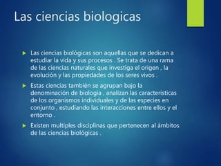 Las ciencias biologicas
 Las ciencias biológicas son aquellas que se dedican a
estudiar la vida y sus procesos . Se trata de una rama
de las ciencias naturales que investiga el origen , la
evolución y las propiedades de los seres vivos .
 Estas ciencias también se agrupan bajo la
denominación de biología , analizan las características
de los organismos individuales y de las especies en
conjunto , estudiando las interacciones entre ellos y el
entorno .
 Existen multiples disciplinas que pertenecen al ámbitos
de las ciencias biológicas .
 