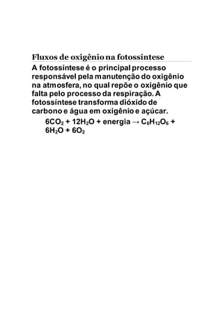 Fluxos de oxigêniona fotossíntese
A fotossíntese é o principal processo
responsável pela manutenção do oxigênio
na atmosfera, no qual repõe o oxigênio que
falta pelo processo da respiração. A
fotossíntese transforma dióxido de
carbono e água em oxigênio e açúcar.
6CO2 + 12H2O + energia → C6H12O6 +
6H2O + 6O2
 