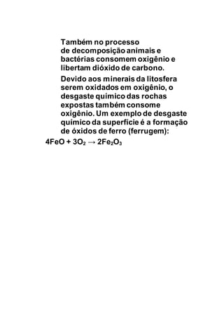 Também no processo
de decomposição animais e
bactérias consomem oxigênio e
libertam dióxido de carbono.
Devido aos mineraisda litosfera
serem oxidados em oxigênio, o
desgaste químico das rochas
expostas também consome
oxigênio. Um exemplo de desgaste
químico da superfície é a formação
de óxidos de ferro (ferrugem):
4FeO + 3O2 → 2Fe2O3
 