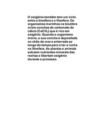 O oxigênio também tem um ciclo
entre a biosfera e a litosfera. Os
organismos marinhos na biosfera
criam conchas de carbonato de
cálcio (CaCO3) que é rico em
oxigênio. Quando o organismo
morre, a sua concha é depositada
no chão do mar e enterrado ao
longo do tempo para criar a rocha
na litosfera. As plantas e animais
extraem nutrientes minerais das
rochas e libertam oxigênio
durante o processo.
 