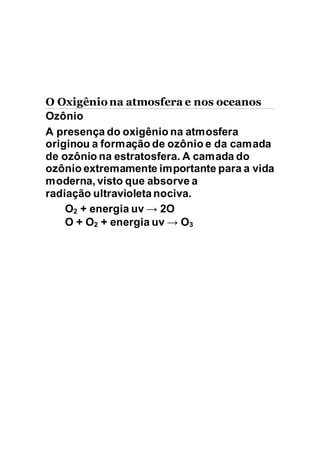 O Oxigêniona atmosfera e nos oceanos
Ozônio
A presença do oxigênio na atmosfera
originou a formação de ozônio e da camada
de ozônio na estratosfera. A camada do
ozônio extremamente importante para a vida
moderna, visto que absorve a
radiação ultravioleta nociva.
O2 + energia uv → 2O
O + O2 + energia uv → O3
 