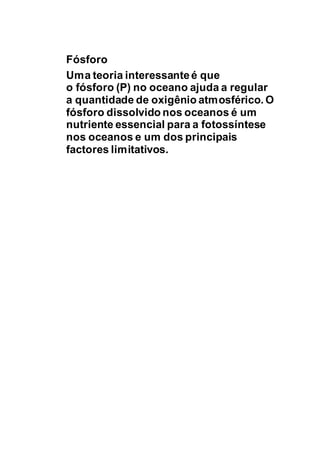 Fósforo
Uma teoria interessanteé que
o fósforo (P) no oceano ajuda a regular
a quantidade de oxigênio atmosférico. O
fósforo dissolvido nos oceanos é um
nutriente essencial para a fotossíntese
nos oceanos e um dos principais
factores limitativos.
 