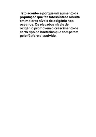 Isto acontece porque um aumento da
população que faz fotossíntese resulta
em maiores níveis de oxigênio nos
oceanos. Os elevados níveis de
oxigênio promovem o crescimento de
certo tipo de bactérias que competem
pelo fósforo dissolvido.
 