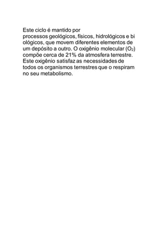 Este ciclo é mantido por
processos geológicos, físicos, hidrológicos e bi
ológicos, que movem diferentes elementos de
um depósito a outro. O oxigênio molecular (O2)
compõe cerca de 21% da atmosfera terrestre.
Este oxigênio satisfaz as necessidades de
todos os organismos terrestres que o respiram
no seu metabolismo.
 