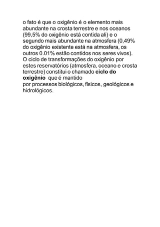 o fato é que o oxigênio é o elemento mais
abundante na crosta terrestre e nos oceanos
(99,5% do oxigênio está contida ali) e o
segundo mais abundante na atmosfera (0,49%
do oxigênio existente está na atmosfera, os
outros 0.01% estão contidos nos seres vivos).
O ciclo de transformações do oxigênio por
estes reservatórios (atmosfera, oceano e crosta
terrestre) constitui o chamado ciclo do
oxigênio que é mantido
por processos biológicos, físicos, geológicos e
hidrológicos.
 