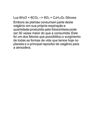 Luz 6H2O + 6CO2 --> 6O2 + C6H12O6 Glicose
Embora as plantas consumam parte deste
oxigênio em sua própria respiração a
quantidade produzida pela fotossíntese pode
ser 30 vezes maior do que a consumida. Este
foi um dos fatores que possibilitou o surgimento
de todas as formas de vida que temos hoje no
planeta e o principal repositor de oxigênio para
a atmosfera.
 