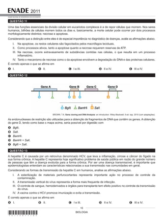 BIOLOGIA
2011
EXAME NACIONAL DE DESEMPENHO DOS ESTUDANTES
10
QUESTÃO 11
Uma das funções essenciais da divisão celular em eucariotos complexos é a de repor células que morrem. Nos seres
humanos, bilhões de células morrem todos os dias e, basicamente, a morte celular pode ocorrer por dois processos
morfologicamente distintos: necrose e apoptose.
Considerando que a distinção entre eles é de especial importância no diagnóstico de doenças, avalie as afirmações abaixo.
I. Na apoptose, os restos celulares são fagocitados pelos macrófagos teciduais.
II. Como processos ativos, tanto a apoptose quanto a necrose requerem reservas de ATP.
III. Na necrose, ocorre extravasamento de substâncias contidas nas células, o que resulta em um processo
inflamatório.
IV. Tanto o mecanismo de necrose como o da apoptose envolvem a degradação do DNA e das proteínas celulares.
É correto apenas o que se afirma em
A I. B II. C I e III. D II e IV. E III e IV.
QUESTÃO 12
BROWN, T.A. Gene cloning and DNA Analysis: an introduction. Wiley-Blackwell, 6 ed. esp. 2010 (com adaptações).
As endonucleases de restrição são utilizadas para a obtenção de fragmentos de DNA que contêm os genes. A obtenção
do gene D, tendo como base o mapa acima, seria possível por digestão com
A BglII.
B SalI.
C BamHI.
D BamHI + SalI.
E BglII + SalI.
QUESTÃO 13
A hepatite C é causada por um retrovírus denominado HCV, que leva a inflamação, cirrose e câncer do fígado na
sua forma crônica. A hepatite C representa hoje significativo problema de saúde pública em razão do grande número
de pessoas que têm a doença evoluída para a forma crônica. Por ser uma doença transmissível, é importante que
epidemiologistas entendam as características relacionadas a sua transmissão nas comunidades em geral.
Considerando as formas de transmissão da hepatite C em humanos, analise as afirmações abaixo.
I. A esterilização de materiais perfurocortantes representa importante ação no processo de controle da
contaminação.
II. A transmissão vertical do vírus representa a forma mais frequente de infecção.
III. O controle de sangue, hemoderivados e órgãos para transplante tem efeito positivo no controle da transmissão
do vírus.
IV. A vacina contra o HCV promove imunização e evita a transmissão.
É correto apenas o que se afirma em
A I. B II. C I e III. D II e IV. E III e IV.
*A11201110*
 